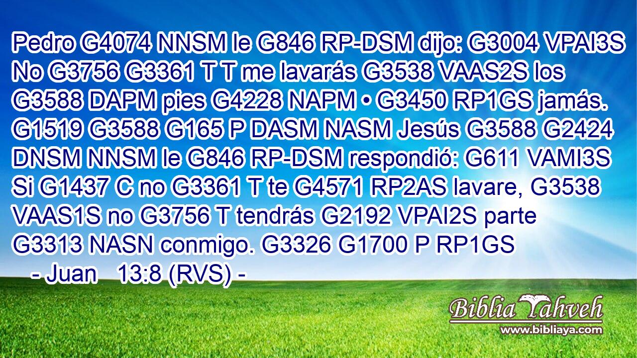 Pedro G4074 NNSM le G846 RP-DSM dijo: G3004 VPAI3S No G3756 G3361 T T me lavarás G3538 VAAS2S los G3588 DAPM pies G4228 NAPM • G3450 RP1GS jamás. G1519 G3588 G165 P DASM NASM Jesús G3588 G2424 DNSM NNSM le G846 RP-DSM respondió: G611 VAMI3S Si G1437 C no G3361 T te G4571 RP2AS lavare, G3538 VAAS1S no G3756 T tendrás G2192 VPAI2S parte G3313 NASN conmigo. G3326 G1700 P RP1GS 