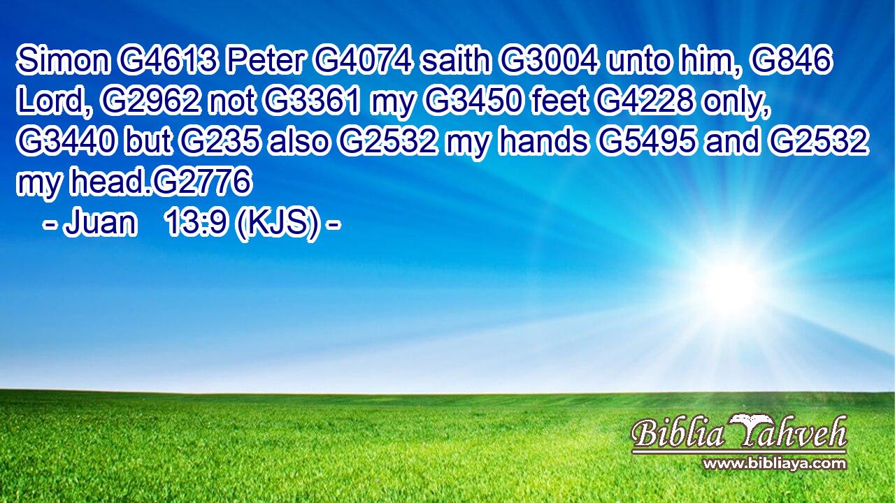 Simon G4613 Peter G4074 saith G3004 unto him, G846 Lord, G2962 not G3361 my G3450 feet G4228 only, G3440 but G235 also G2532 my hands G5495 and G2532 my head.G2776