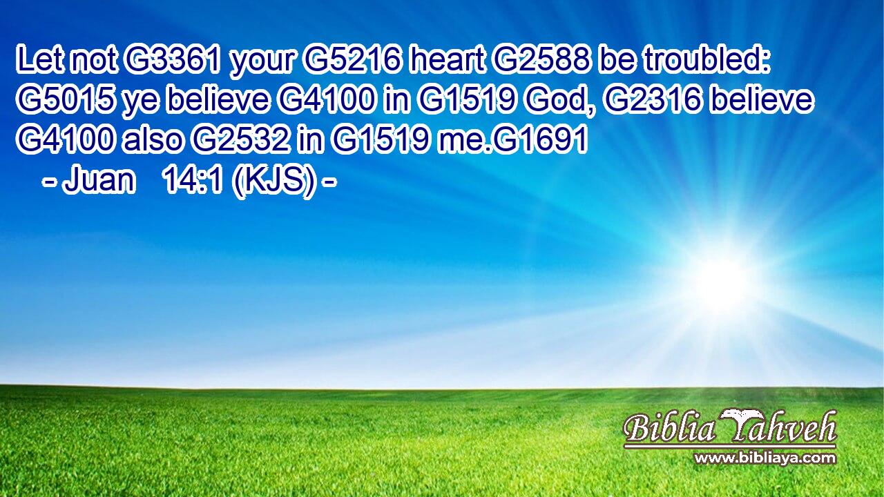 Let not G3361 your G5216 heart G2588 be troubled: G5015 ye believe G4100 in G1519 God, G2316 believe G4100 also G2532 in G1519 me.G1691