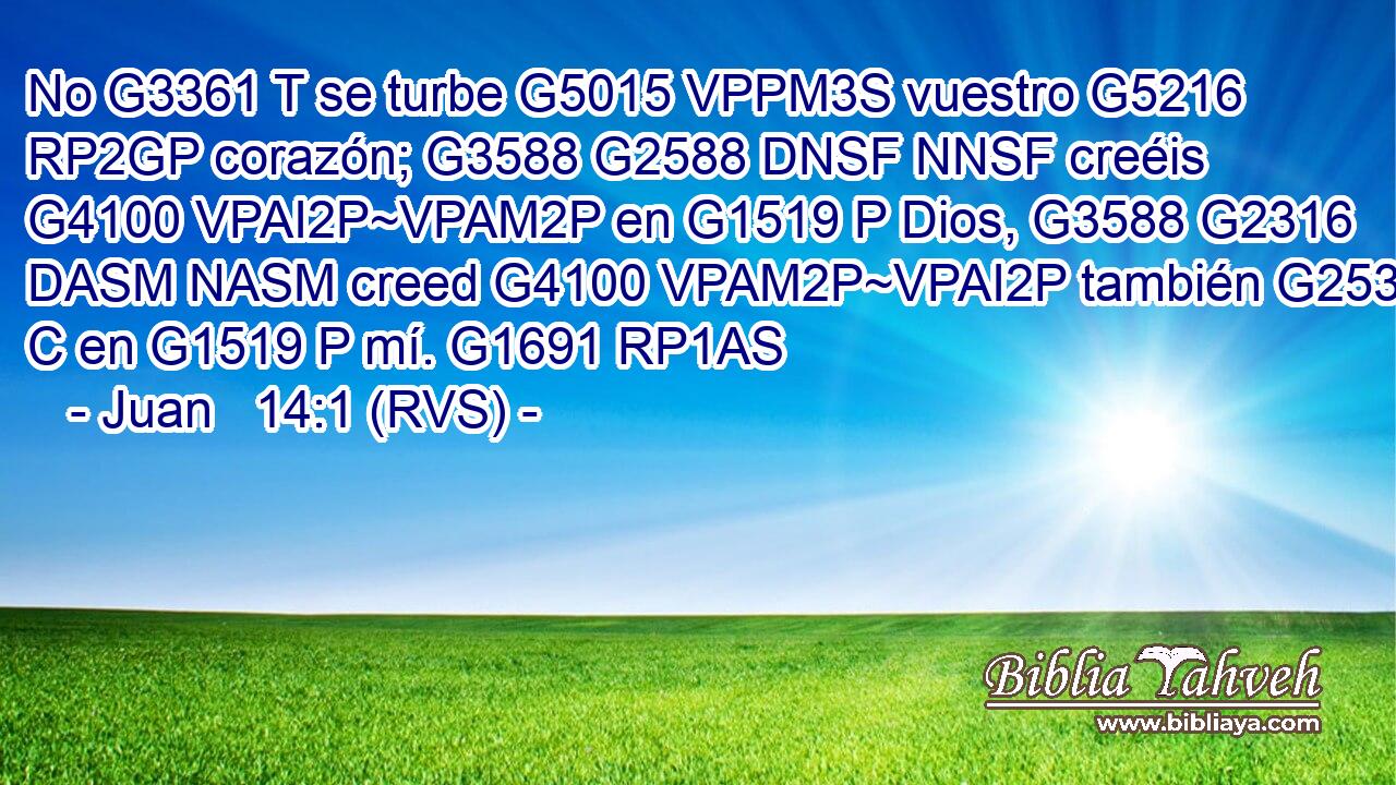 No G3361 T se turbe G5015 VPPM3S vuestro G5216 RP2GP corazón; G3588 G2588 DNSF NNSF creéis G4100 VPAI2P~VPAM2P en G1519 P Dios, G3588 G2316 DASM NASM creed G4100 VPAM2P~VPAI2P también G2532 C en G1519 P mí. G1691 RP1AS 