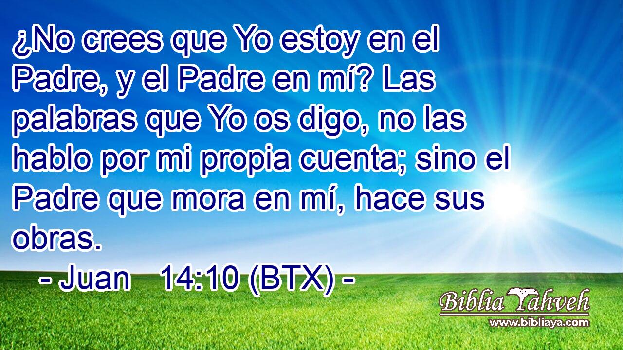 ¿No crees que Yo estoy en el Padre, y el Padre en mí? Las palabras que Yo os digo, no las hablo por mi propia cuenta; sino el Padre que mora en mí, hace sus obras.