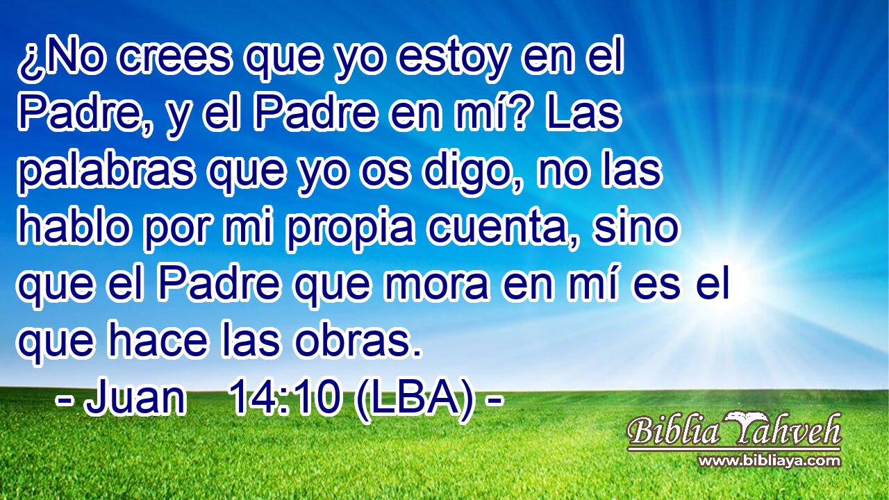 ¿No crees que yo estoy en el Padre, y el Padre en mí? Las palabras que yo os digo, no las hablo por mi propia cuenta, sino que el Padre que mora en mí es el que hace las obras.