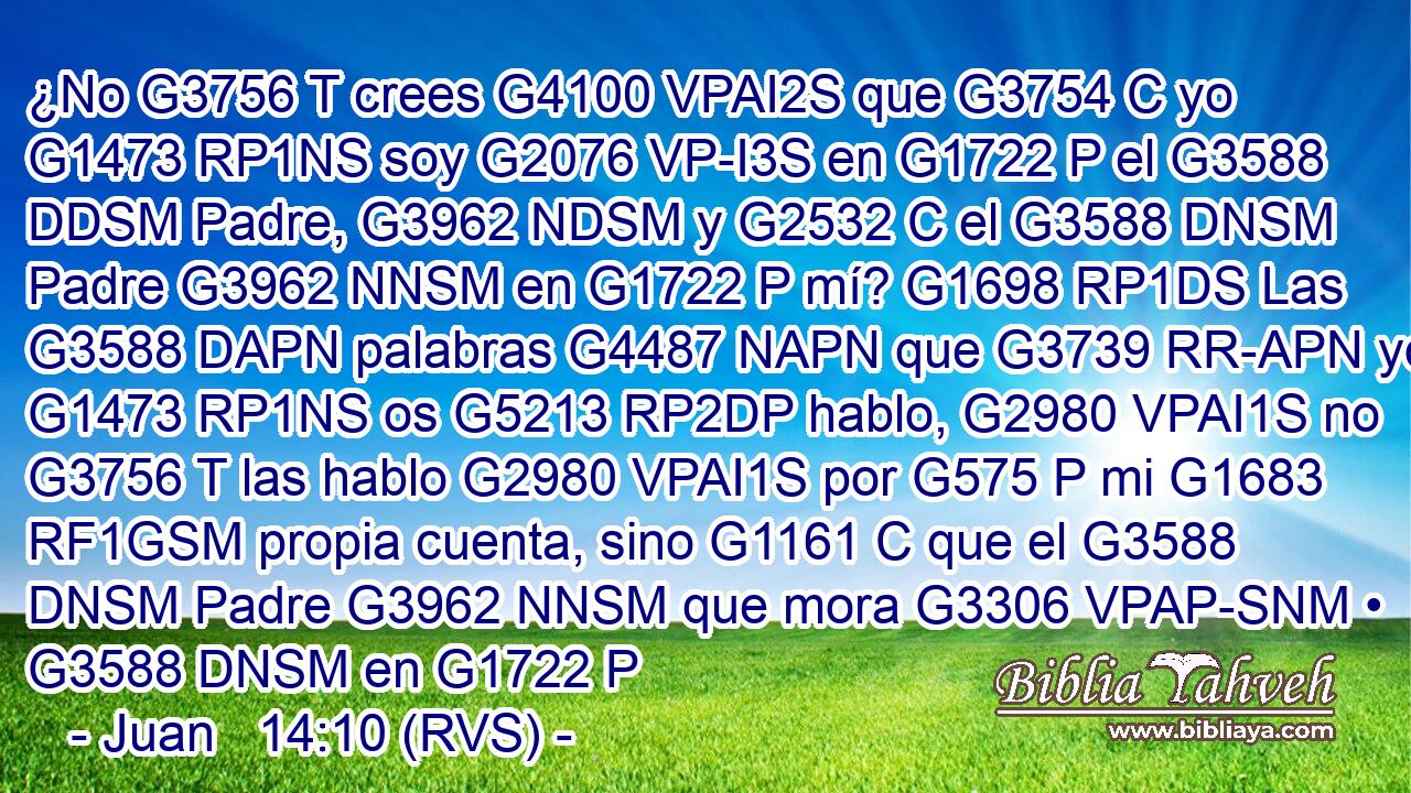 ¿No G3756 T crees G4100 VPAI2S que G3754 C yo G1473 RP1NS soy G2076 VP-I3S en G1722 P el G3588 DDSM Padre, G3962 NDSM y G2532 C el G3588 DNSM Padre G3962 NNSM en G1722 P mí? G1698 RP1DS Las G3588 DAPN palabras G4487 NAPN que G3739 RR-APN yo G1473 RP1NS os G5213 RP2DP hablo, G2980 VPAI1S no G3756 T las hablo G2980 VPAI1S por G575 P mi G1683 RF1GSM propia cuenta, sino G1161 C que el G3588 DNSM Padre G3962 NNSM que mora G3306 VPAP-SNM • G3588 DNSM en G1722 P 