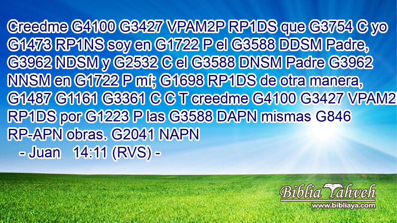 Creedme G4100 G3427 VPAM2P RP1DS que G3754 C yo G1473 RP1NS soy en G1722 P el G3588 DDSM Padre, G3962 NDSM y G2532 C el G3588 DNSM Padre G3962 NNSM en G1722 P mí; G1698 RP1DS de otra manera, G1487 G1161 G3361 C C T creedme G4100 G3427 VPAM2P RP1DS por G1223 P las G3588 DAPN mismas G846 RP-APN obras. G2041 NAPN 