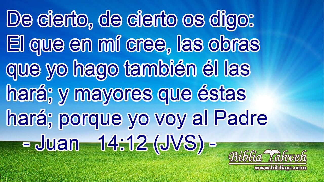 De cierto, de cierto os digo: El que en mí cree, las obras que yo hago también él las hará; y mayores que éstas hará; porque yo voy al Padre
