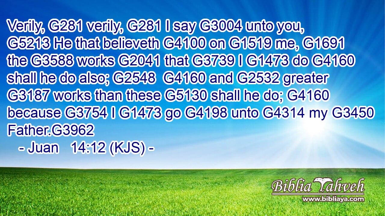 Verily, G281 verily, G281 I say G3004 unto you, G5213 He that believeth G4100 on G1519 me, G1691 the G3588 works G2041 that G3739 I G1473 do G4160 shall he do also; G2548  G4160 and G2532 greater G3187 works than these G5130 shall he do; G4160 because G3754 I G1473 go G4198 unto G4314 my G3450 Father.G3962