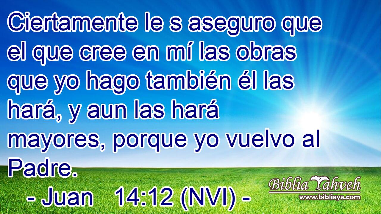  Ciertamente le s aseguro que el que cree en mí las obras que yo hago también él las hará, y aun las hará mayores, porque yo vuelvo al Padre. 