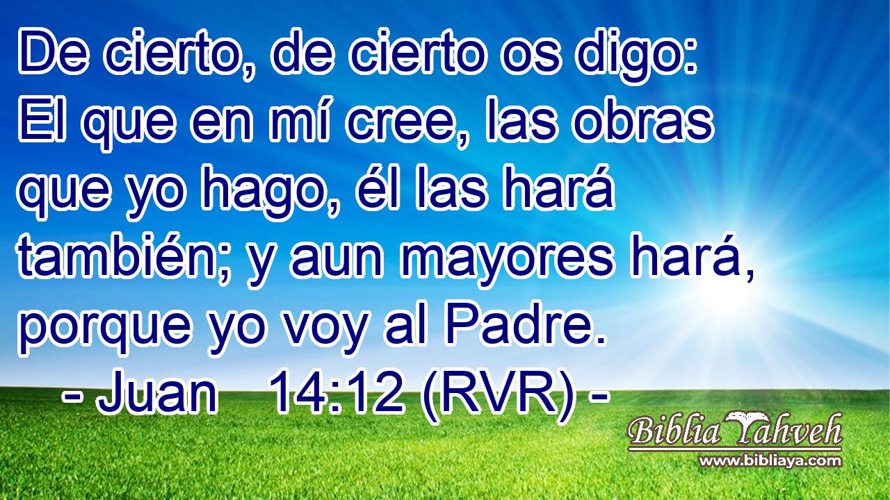 De cierto, de cierto os digo: El que en mí cree, las obras que yo hago, él las hará también; y aun mayores hará, porque yo voy al Padre.