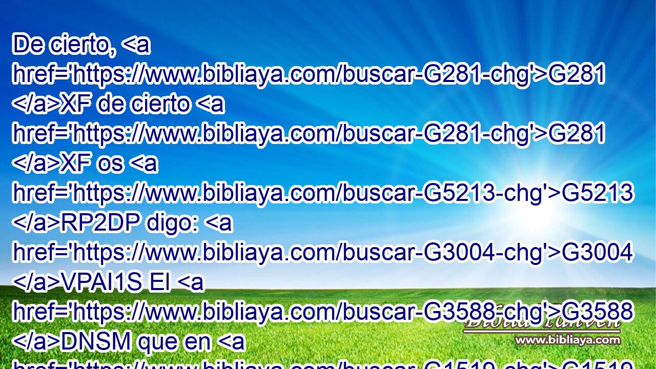 De cierto, G281 XF de cierto G281 XF os G5213 RP2DP digo: G3004 VPAI1S El G3588 DNSM que en G1519 P mí G1691 RP1AS cree, G4100 VPAP-SNM las G3588 DAPN obras G2041 NAPN que G3739 RR-APN yo G1473 RP1NS hago, G4160 VPAI1S él G2548 RD-NSM las hará G4160 VFAI3S también; y G2532 C aun mayores G3173 JAPNC • G5130 RD-GPN hará, G4160 VFAI3S porque G3754 C yo G1473 RP1NS voy G4198 VPUI1S al G4314 G3588 P DASM Padre. G3962 NASM • G3450 RP1GS 