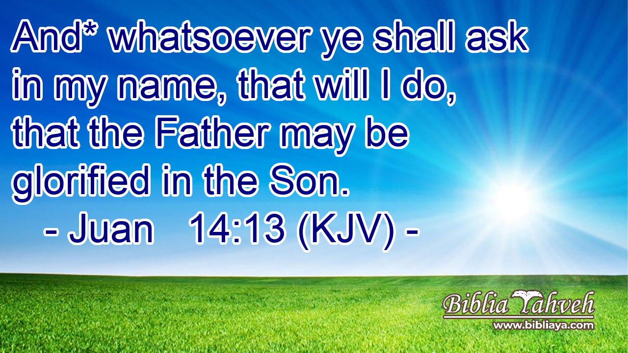 And* whatsoever ye shall ask in my name, that will I do, that the Father may be glorified in the Son.