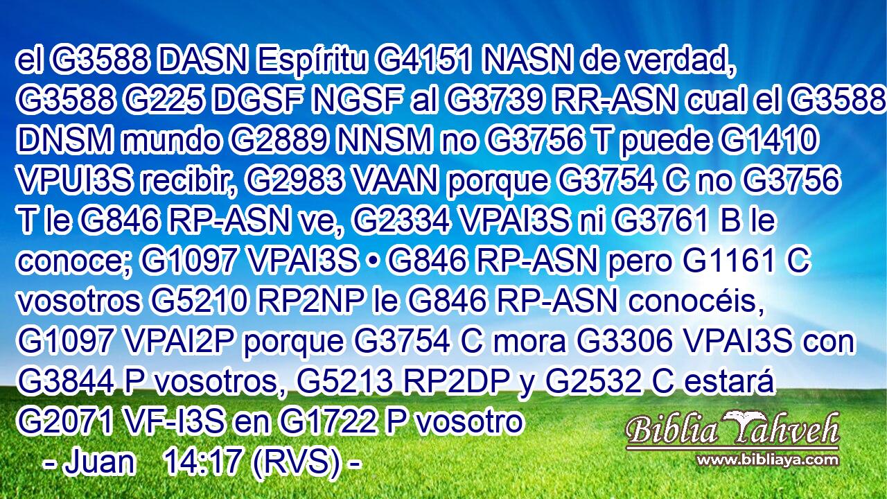 el G3588 DASN Espíritu G4151 NASN de verdad, G3588 G225 DGSF NGSF al G3739 RR-ASN cual el G3588 DNSM mundo G2889 NNSM no G3756 T puede G1410 VPUI3S recibir, G2983 VAAN porque G3754 C no G3756 T le G846 RP-ASN ve, G2334 VPAI3S ni G3761 B le conoce; G1097 VPAI3S • G846 RP-ASN pero G1161 C vosotros G5210 RP2NP le G846 RP-ASN conocéis, G1097 VPAI2P porque G3754 C mora G3306 VPAI3S con G3844 P vosotros, G5213 RP2DP y G2532 C estará G2071 VF-I3S en G1722 P vosotro