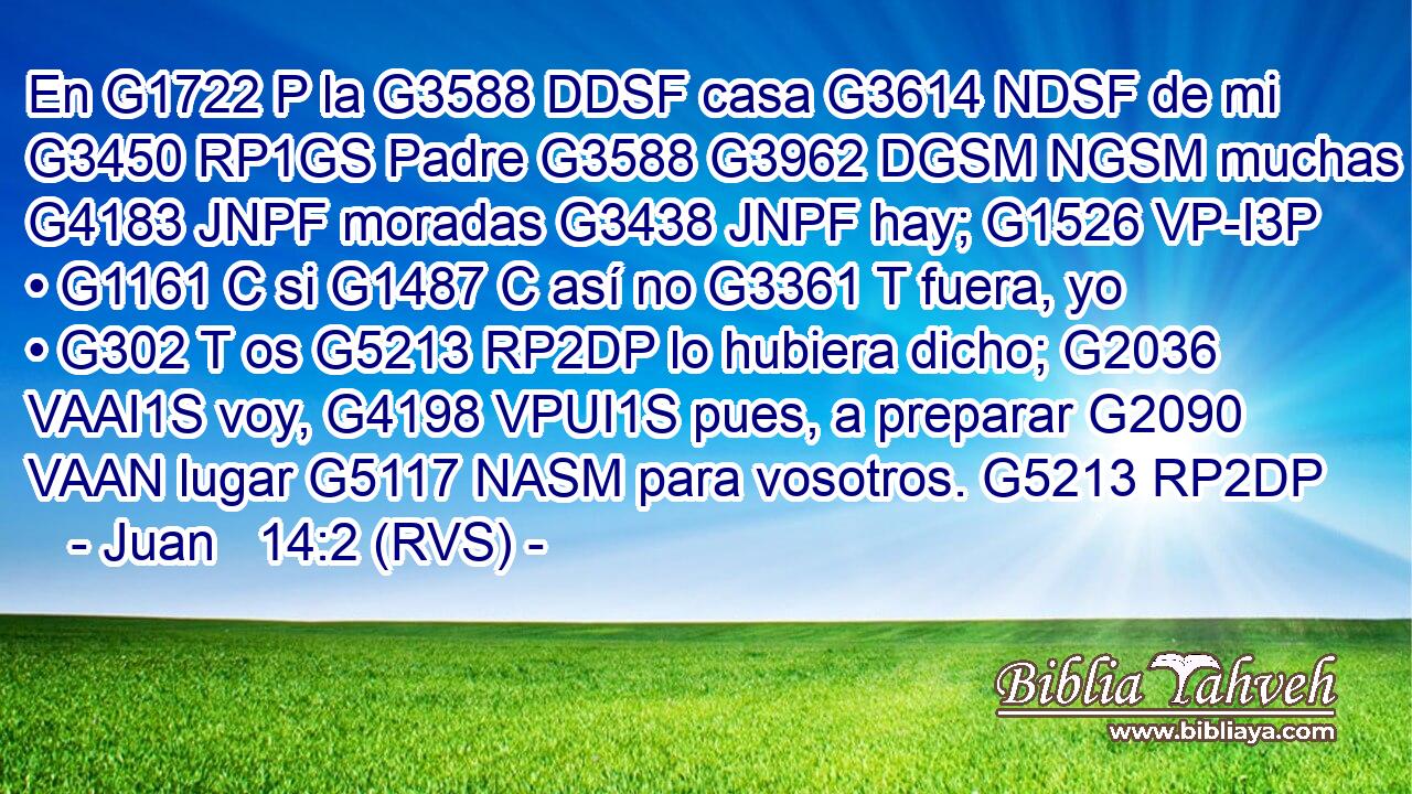 En G1722 P la G3588 DDSF casa G3614 NDSF de mi G3450 RP1GS Padre G3588 G3962 DGSM NGSM muchas G4183 JNPF moradas G3438 JNPF hay; G1526 VP-I3P • G1161 C si G1487 C así no G3361 T fuera, yo • G302 T os G5213 RP2DP lo hubiera dicho; G2036 VAAI1S voy, G4198 VPUI1S pues, a preparar G2090 VAAN lugar G5117 NASM para vosotros. G5213 RP2DP 