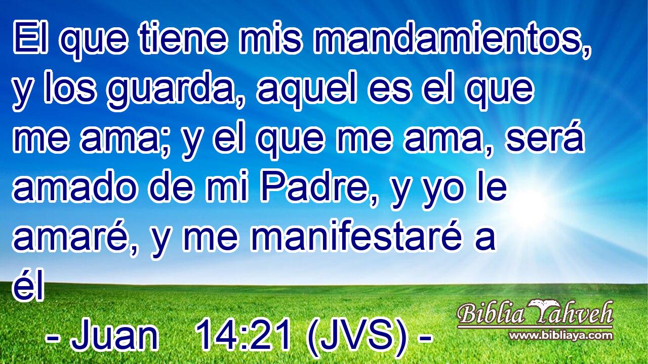 El que tiene mis mandamientos, y los guarda, aquel es el que me ama; y el que me ama, será amado de mi Padre, y yo le amaré, y me manifestaré a él