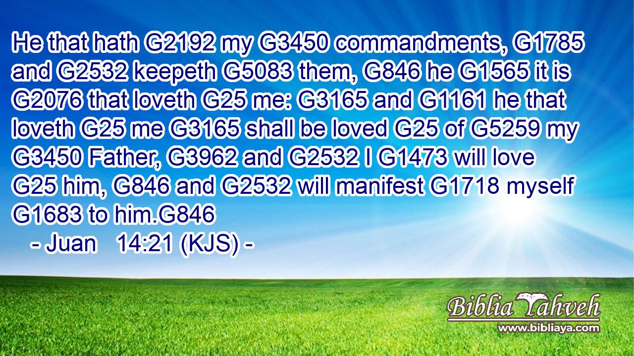 He that hath G2192 my G3450 commandments, G1785 and G2532 keepeth G5083 them, G846 he G1565 it is G2076 that loveth G25 me: G3165 and G1161 he that loveth G25 me G3165 shall be loved G25 of G5259 my G3450 Father, G3962 and G2532 I G1473 will love G25 him, G846 and G2532 will manifest G1718 myself G1683 to him.G846