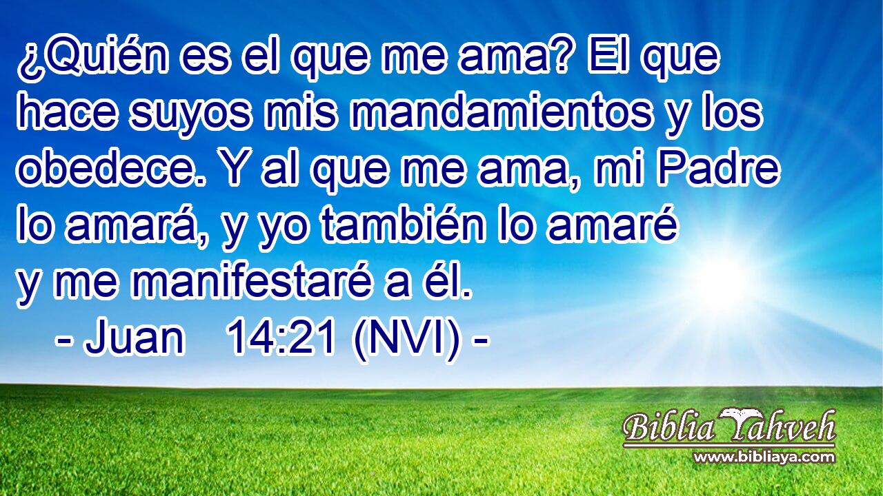  ¿Quién es el que me ama? El que hace suyos mis mandamientos y los obedece. Y al que me ama, mi Padre lo amará, y yo también lo amaré y me manifestaré a él. 