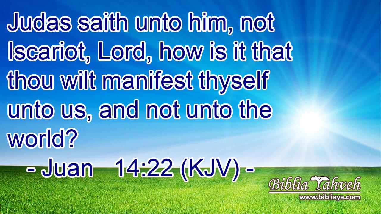Judas saith unto him, not Iscariot, Lord, how is it that thou wilt manifest thyself unto us, and not unto the world?