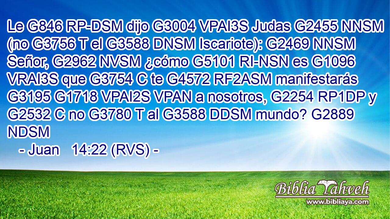 Le G846 RP-DSM dijo G3004 VPAI3S Judas G2455 NNSM (no G3756 T el G3588 DNSM Iscariote): G2469 NNSM Señor, G2962 NVSM ¿cómo G5101 RI-NSN es G1096 VRAI3S que G3754 C te G4572 RF2ASM manifestarás G3195 G1718 VPAI2S VPAN a nosotros, G2254 RP1DP y G2532 C no G3780 T al G3588 DDSM mundo? G2889 NDSM 