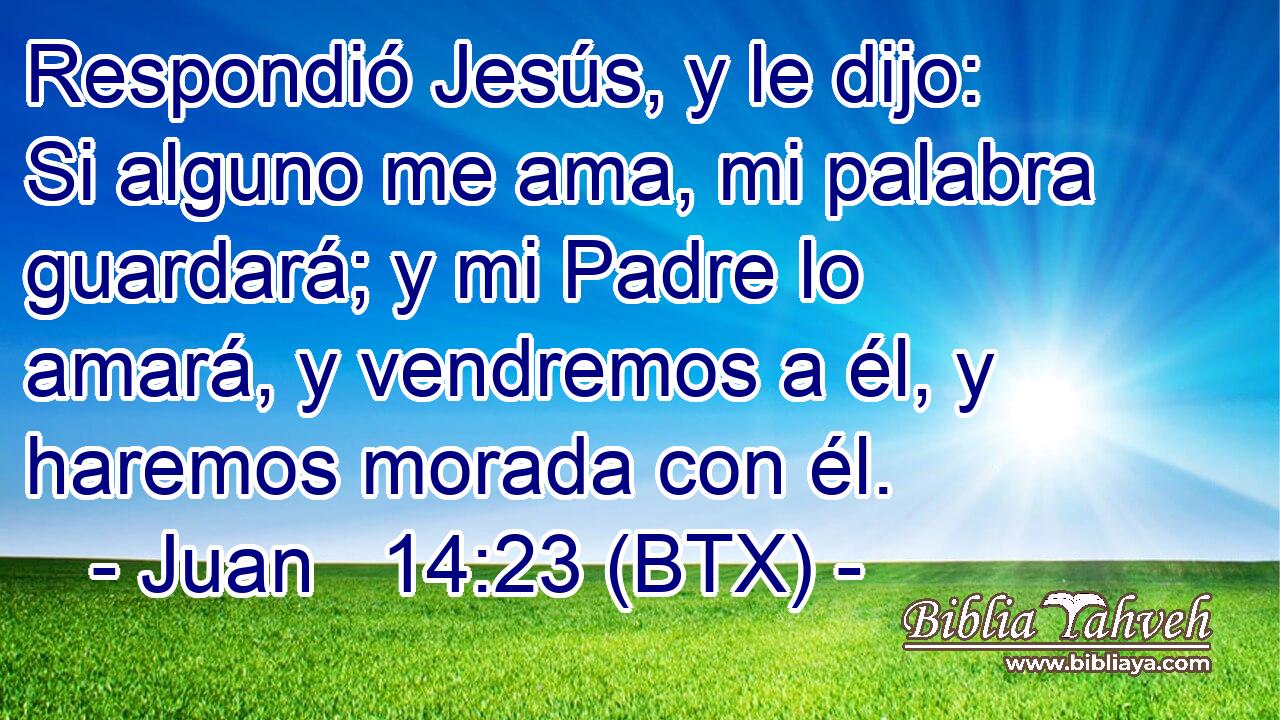 Respondió Jesús, y le dijo: Si alguno me ama, mi palabra guardará; y mi Padre lo amará, y vendremos a él, y haremos morada con él.
