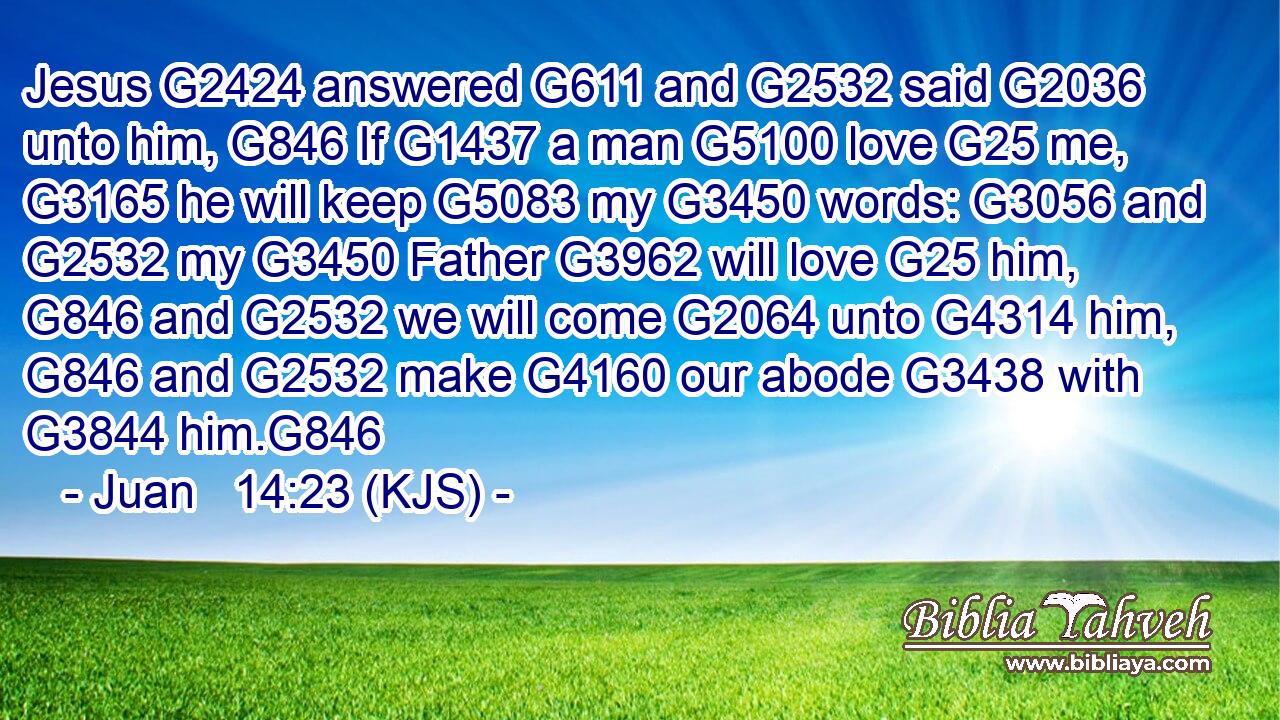 Jesus G2424 answered G611 and G2532 said G2036 unto him, G846 If G1437 a man G5100 love G25 me, G3165 he will keep G5083 my G3450 words: G3056 and G2532 my G3450 Father G3962 will love G25 him, G846 and G2532 we will come G2064 unto G4314 him, G846 and G2532 make G4160 our abode G3438 with G3844 him.G846