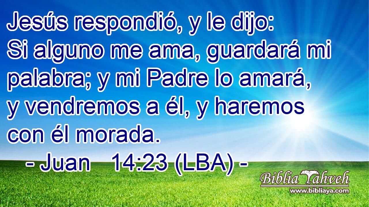 Jesús respondió, y le dijo: Si alguno me ama, guardará mi palabra; y mi Padre lo amará, y vendremos a él, y haremos con él morada.