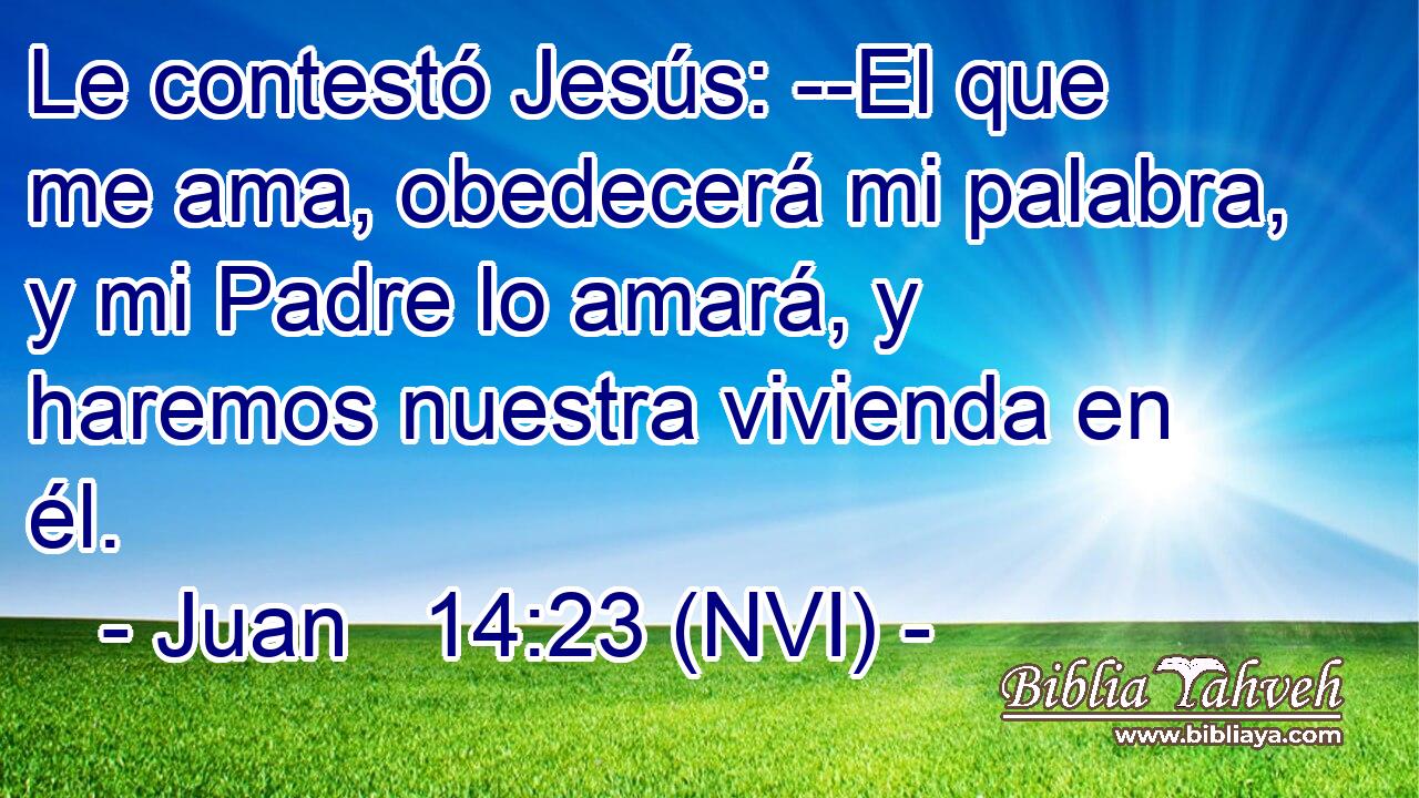  Le contestó Jesús: --El que me ama, obedecerá mi palabra, y mi Padre lo amará, y haremos nuestra vivienda en él. 