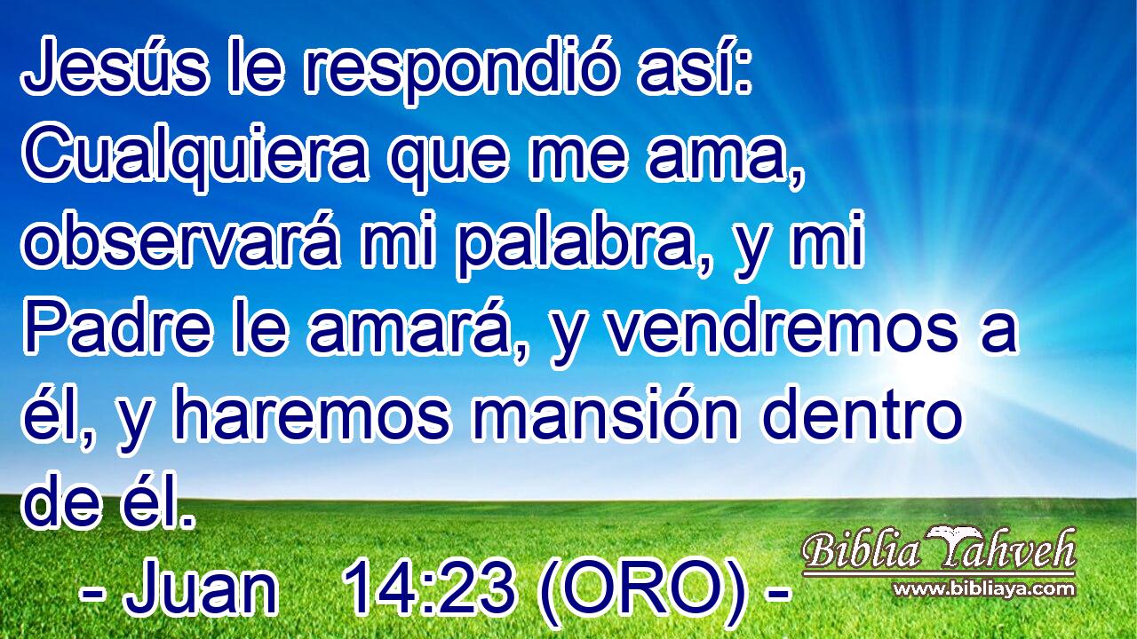  Jesús le respondió así: Cualquiera que me ama, observará mi palabra, y mi Padre le amará, y vendremos a él, y haremos mansión dentro de él. 