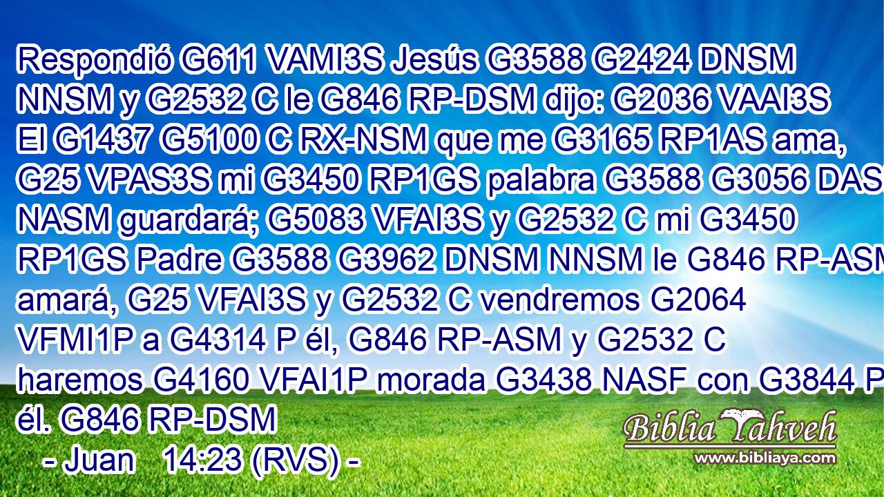 Respondió G611 VAMI3S Jesús G3588 G2424 DNSM NNSM y G2532 C le G846 RP-DSM dijo: G2036 VAAI3S El G1437 G5100 C RX-NSM que me G3165 RP1AS ama, G25 VPAS3S mi G3450 RP1GS palabra G3588 G3056 DASM NASM guardará; G5083 VFAI3S y G2532 C mi G3450 RP1GS Padre G3588 G3962 DNSM NNSM le G846 RP-ASM amará, G25 VFAI3S y G2532 C vendremos G2064 VFMI1P a G4314 P él, G846 RP-ASM y G2532 C haremos G4160 VFAI1P morada G3438 NASF con G3844 P él. G846 RP-DSM 