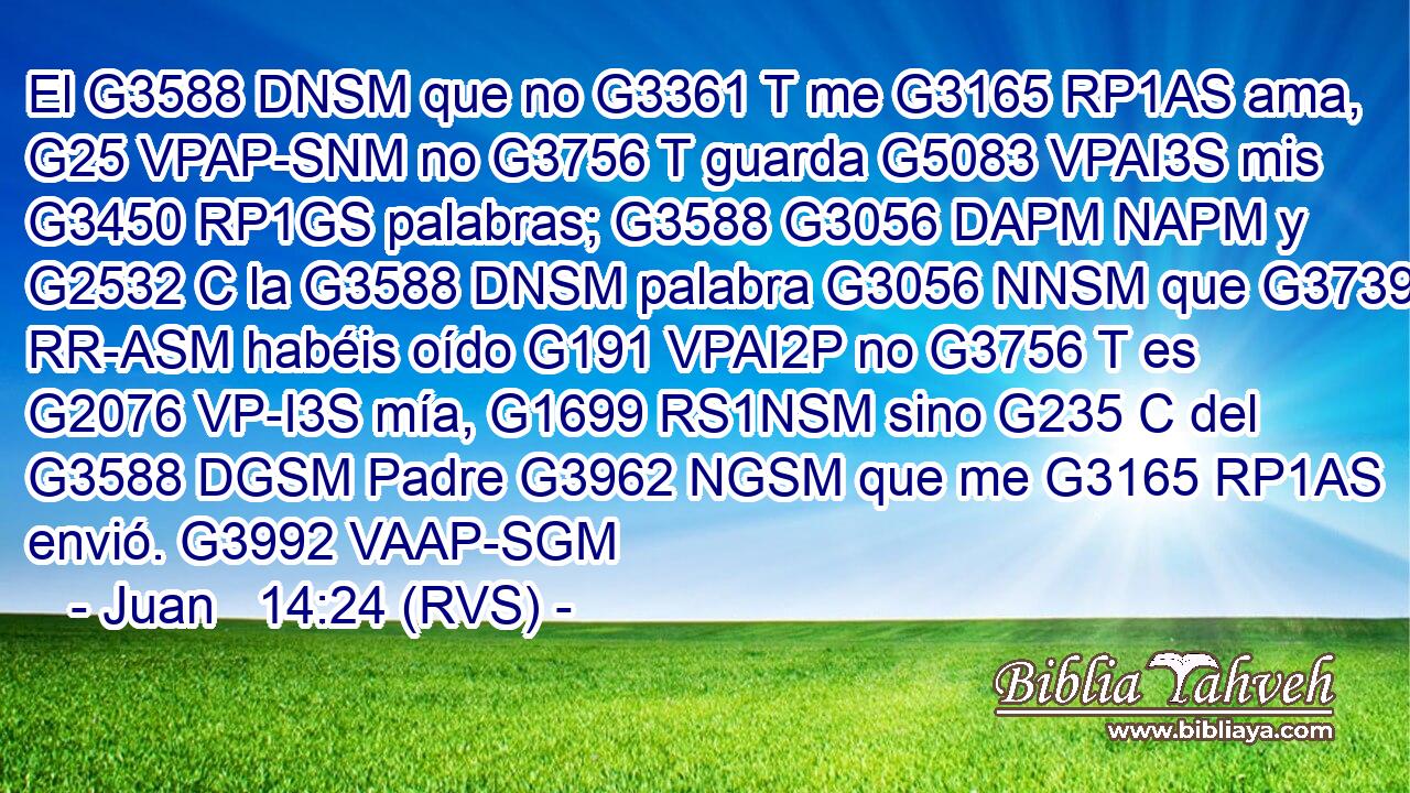 El G3588 DNSM que no G3361 T me G3165 RP1AS ama, G25 VPAP-SNM no G3756 T guarda G5083 VPAI3S mis G3450 RP1GS palabras; G3588 G3056 DAPM NAPM y G2532 C la G3588 DNSM palabra G3056 NNSM que G3739 RR-ASM habéis oído G191 VPAI2P no G3756 T es G2076 VP-I3S mía, G1699 RS1NSM sino G235 C del G3588 DGSM Padre G3962 NGSM que me G3165 RP1AS envió. G3992 VAAP-SGM 
