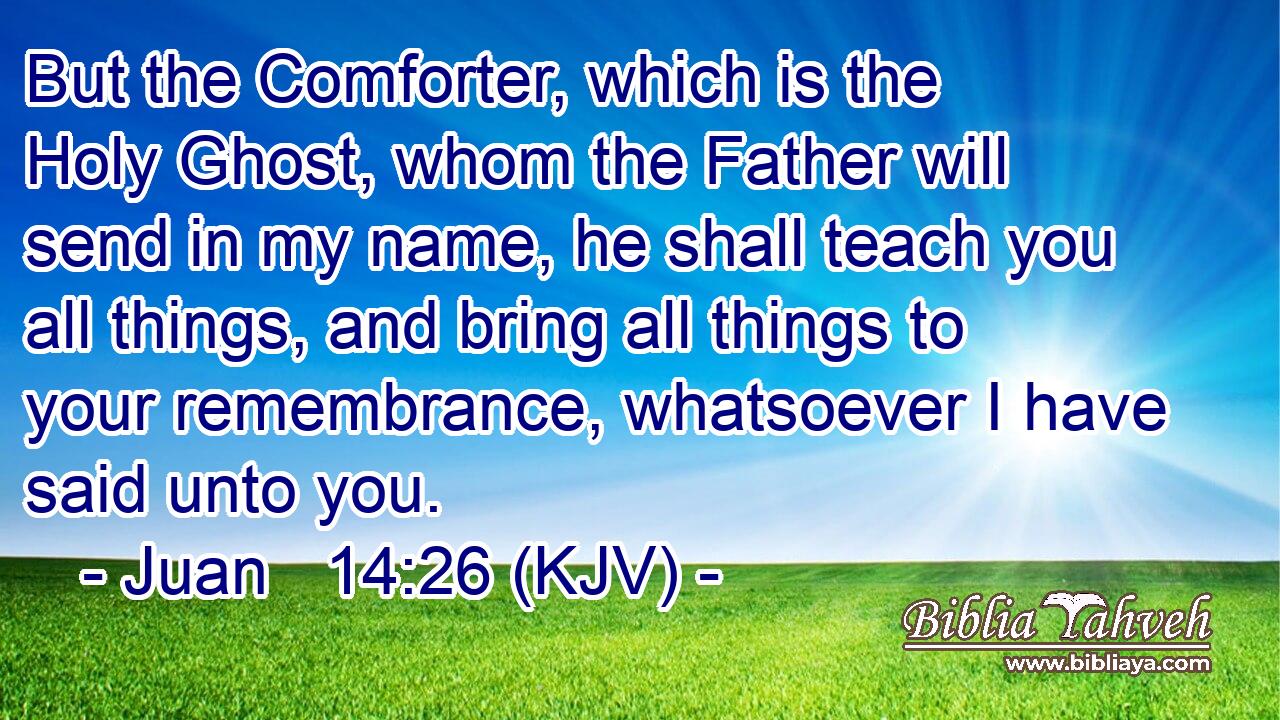 But the Comforter, which is the Holy Ghost, whom the Father will send in my name, he shall teach you all things, and bring all things to your remembrance, whatsoever I have said unto you.