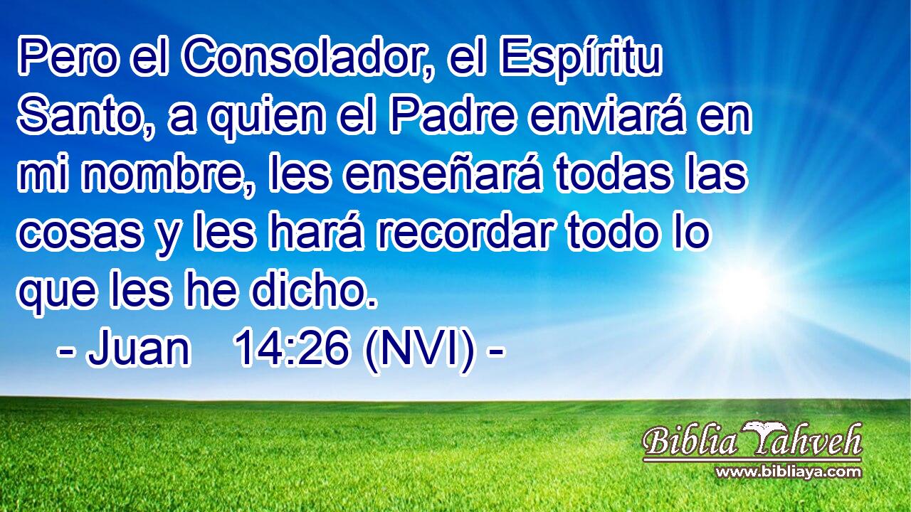  Pero el Consolador, el Espíritu Santo, a quien el Padre enviará en mi nombre, les enseñará todas las cosas y les hará recordar todo lo que les he dicho. 