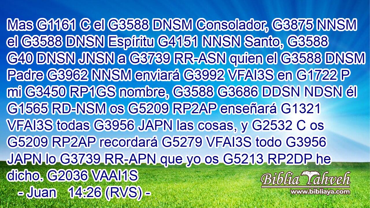 Mas G1161 C el G3588 DNSM Consolador, G3875 NNSM el G3588 DNSN Espíritu G4151 NNSN Santo, G3588 G40 DNSN JNSN a G3739 RR-ASN quien el G3588 DNSM Padre G3962 NNSM enviará G3992 VFAI3S en G1722 P mi G3450 RP1GS nombre, G3588 G3686 DDSN NDSN él G1565 RD-NSM os G5209 RP2AP enseñará G1321 VFAI3S todas G3956 JAPN las cosas, y G2532 C os G5209 RP2AP recordará G5279 VFAI3S todo G3956 JAPN lo G3739 RR-APN que yo os G5213 RP2DP he dicho. G2036 VAAI1S 