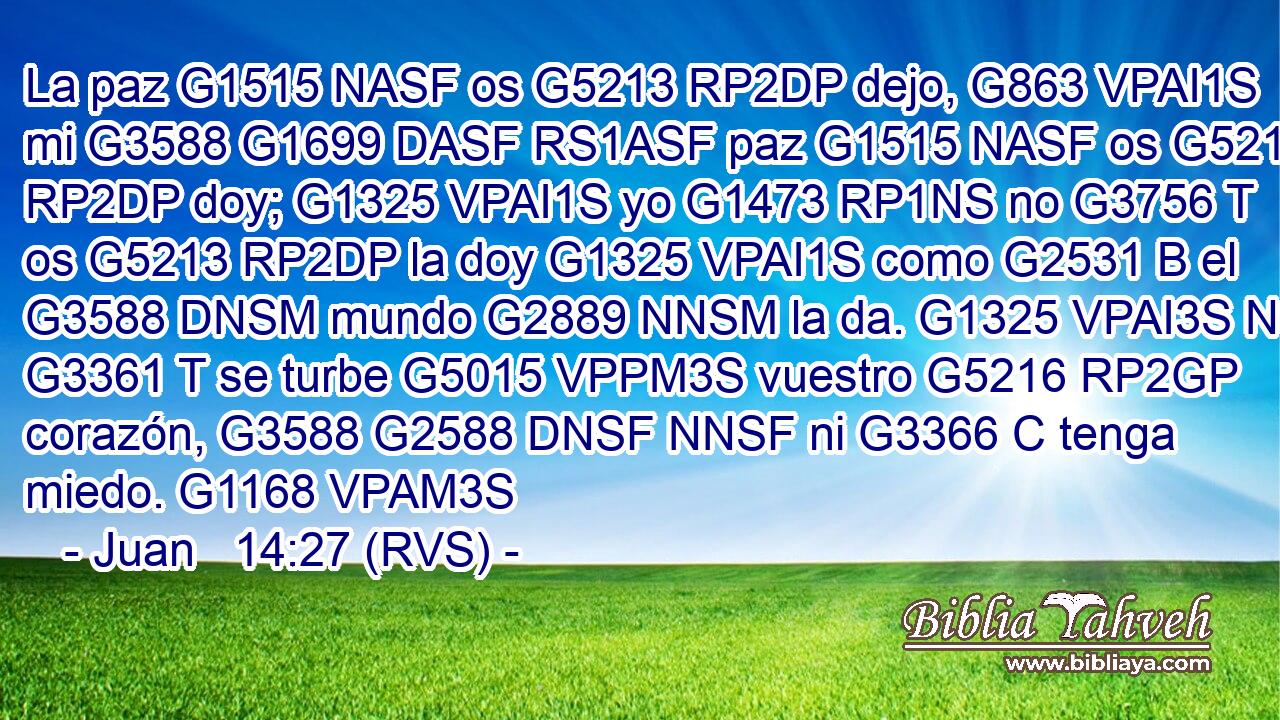 La paz G1515 NASF os G5213 RP2DP dejo, G863 VPAI1S mi G3588 G1699 DASF RS1ASF paz G1515 NASF os G5213 RP2DP doy; G1325 VPAI1S yo G1473 RP1NS no G3756 T os G5213 RP2DP la doy G1325 VPAI1S como G2531 B el G3588 DNSM mundo G2889 NNSM la da. G1325 VPAI3S No G3361 T se turbe G5015 VPPM3S vuestro G5216 RP2GP corazón, G3588 G2588 DNSF NNSF ni G3366 C tenga miedo. G1168 VPAM3S 