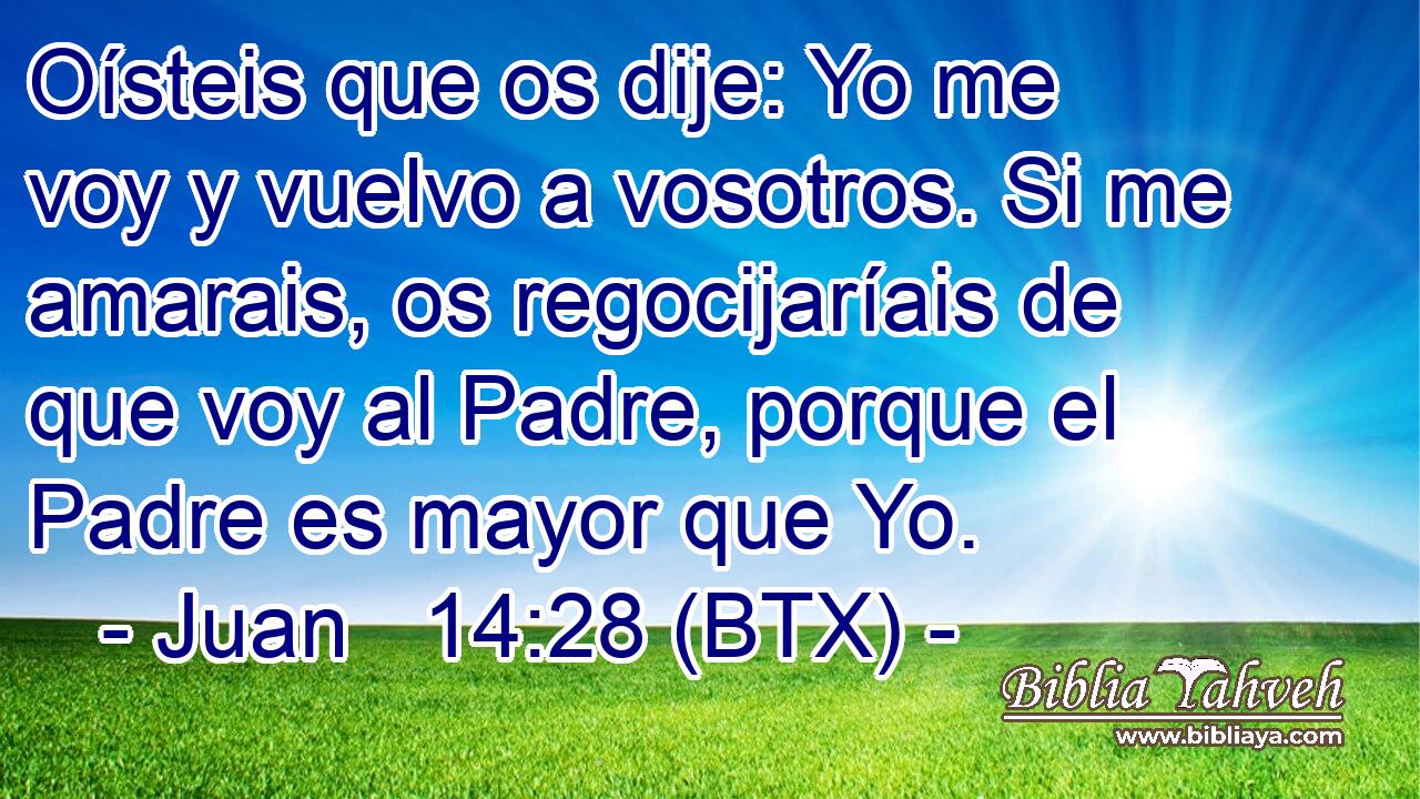 Oísteis que os dije: Yo me voy y vuelvo a vosotros. Si me amarais, os regocijaríais de que voy al Padre, porque el Padre es mayor que Yo.