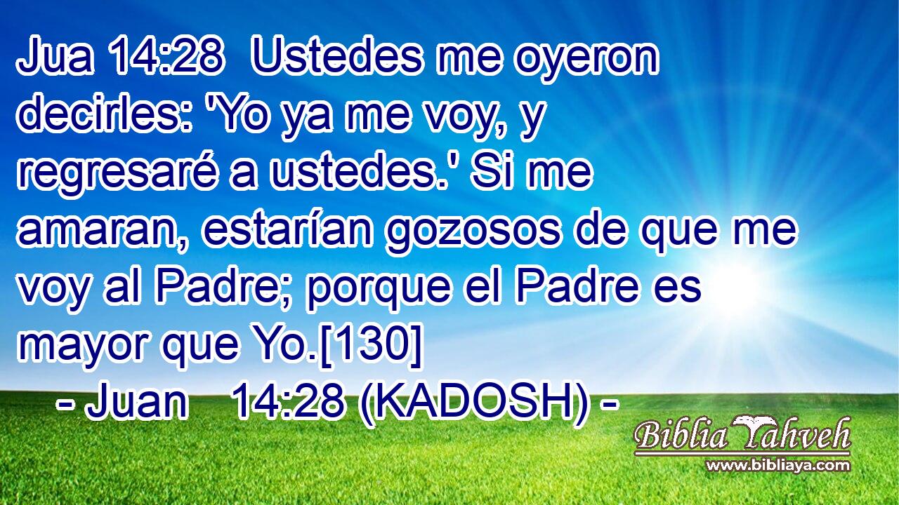  Ustedes me oyeron decirles: 'Yo ya me voy, y regresaré a ustedes.' Si me amaran, estarían gozosos de que me voy al Padre; porque el Padre es mayor que Yo.[130] 