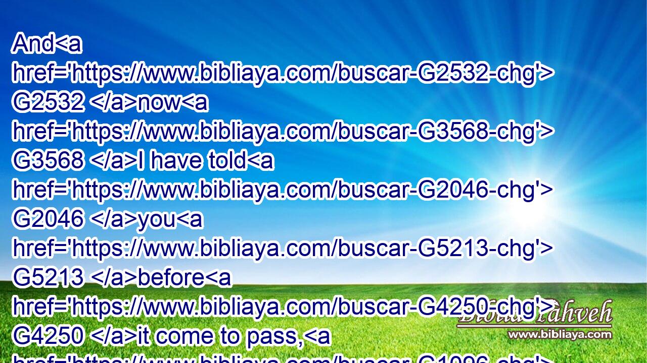And G2532 now G3568 I have told G2046 you G5213 before G4250 it come to pass, G1096 that, G2443 when G3752 it is come to pass, G1096 ye might believe.G4100