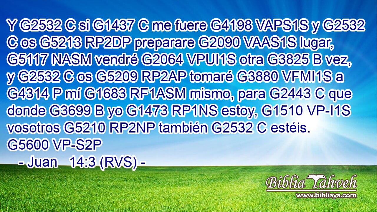 Y G2532 C si G1437 C me fuere G4198 VAPS1S y G2532 C os G5213 RP2DP preparare G2090 VAAS1S lugar, G5117 NASM vendré G2064 VPUI1S otra G3825 B vez, y G2532 C os G5209 RP2AP tomaré G3880 VFMI1S a G4314 P mí G1683 RF1ASM mismo, para G2443 C que donde G3699 B yo G1473 RP1NS estoy, G1510 VP-I1S vosotros G5210 RP2NP también G2532 C estéis. G5600 VP-S2P 