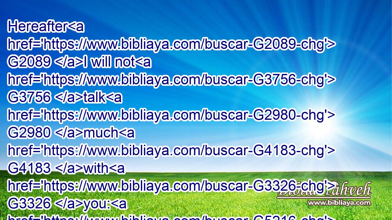 Hereafter G2089 I will not G3756 talk G2980 much G4183 with G3326 you: G5216 for G1063 the G3588 prince G758 of this G5127 world G2889 cometh, G2064 and G2532 hathG2192( G3756) nothing G3762 in G1722 me.G1698