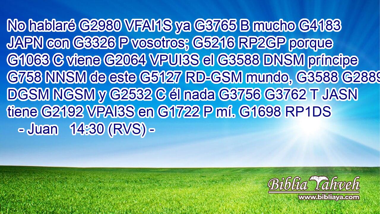 No hablaré G2980 VFAI1S ya G3765 B mucho G4183 JAPN con G3326 P vosotros; G5216 RP2GP porque G1063 C viene G2064 VPUI3S el G3588 DNSM príncipe G758 NNSM de este G5127 RD-GSM mundo, G3588 G2889 DGSM NGSM y G2532 C él nada G3756 G3762 T JASN tiene G2192 VPAI3S en G1722 P mí. G1698 RP1DS 