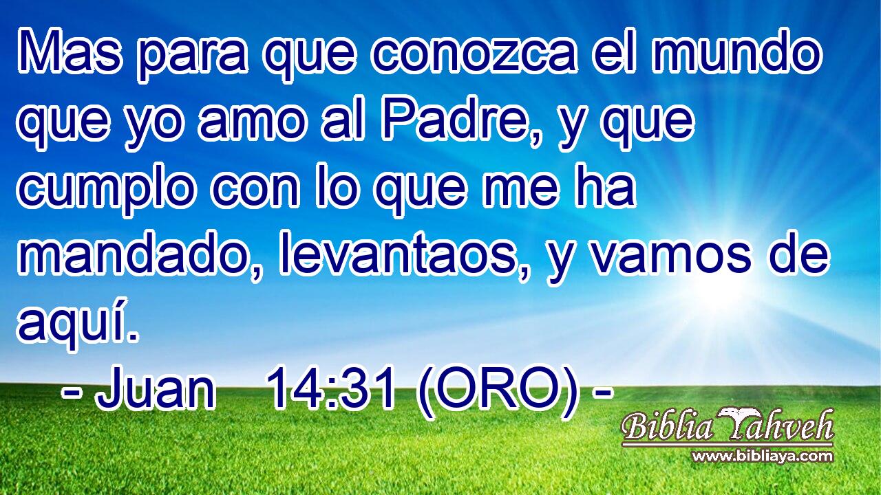  Mas para que conozca el mundo que yo amo al Padre, y que cumplo con lo que me ha mandado, levantaos, y vamos de aquí. 