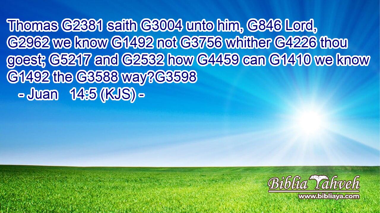 Thomas G2381 saith G3004 unto him, G846 Lord, G2962 we know G1492 not G3756 whither G4226 thou goest; G5217 and G2532 how G4459 can G1410 we know G1492 the G3588 way?G3598