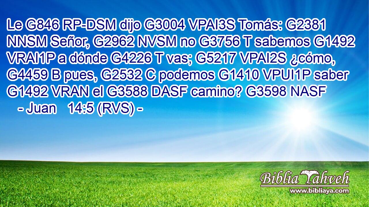Le G846 RP-DSM dijo G3004 VPAI3S Tomás: G2381 NNSM Señor, G2962 NVSM no G3756 T sabemos G1492 VRAI1P a dónde G4226 T vas; G5217 VPAI2S ¿cómo, G4459 B pues, G2532 C podemos G1410 VPUI1P saber G1492 VRAN el G3588 DASF camino? G3598 NASF 