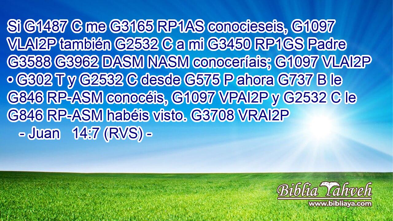 Si G1487 C me G3165 RP1AS conocieseis, G1097 VLAI2P también G2532 C a mi G3450 RP1GS Padre G3588 G3962 DASM NASM conoceríais; G1097 VLAI2P • G302 T y G2532 C desde G575 P ahora G737 B le G846 RP-ASM conocéis, G1097 VPAI2P y G2532 C le G846 RP-ASM habéis visto. G3708 VRAI2P 