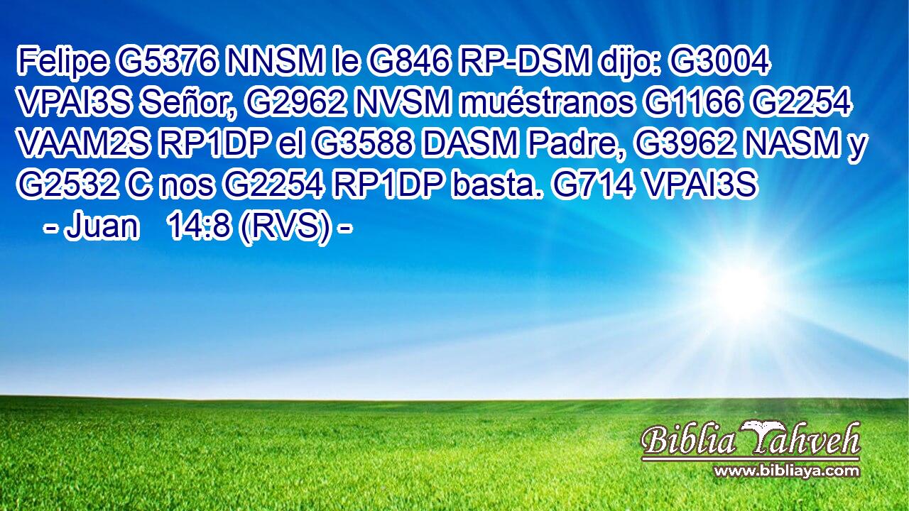 Felipe G5376 NNSM le G846 RP-DSM dijo: G3004 VPAI3S Señor, G2962 NVSM muéstranos G1166 G2254 VAAM2S RP1DP el G3588 DASM Padre, G3962 NASM y G2532 C nos G2254 RP1DP basta. G714 VPAI3S 