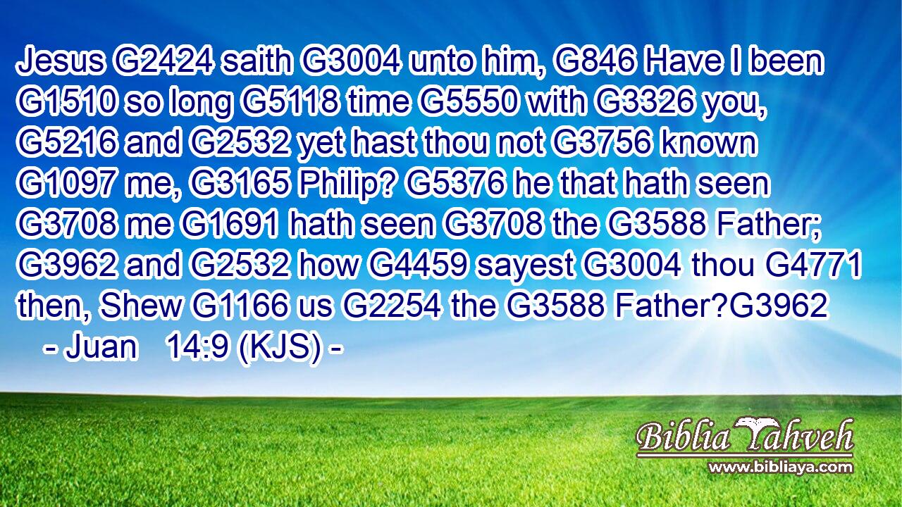 Jesus G2424 saith G3004 unto him, G846 Have I been G1510 so long G5118 time G5550 with G3326 you, G5216 and G2532 yet hast thou not G3756 known G1097 me, G3165 Philip? G5376 he that hath seen G3708 me G1691 hath seen G3708 the G3588 Father; G3962 and G2532 how G4459 sayest G3004 thou G4771 then, Shew G1166 us G2254 the G3588 Father?G3962