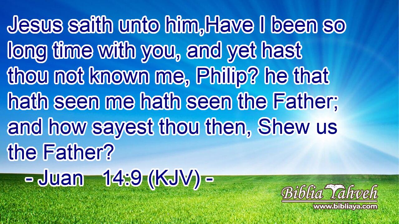 Jesus saith unto him,Have I been so long time with you, and yet hast thou not known me, Philip? he that hath seen me hath seen the Father; and how sayest thou then, Shew us the Father?