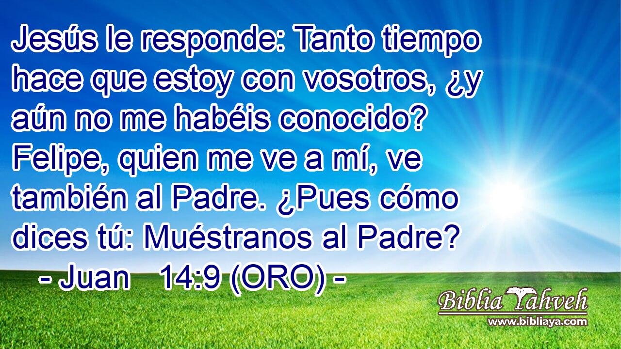  Jesús le responde: Tanto tiempo hace que estoy con vosotros, ¿y aún no me habéis conocido? Felipe, quien me ve a mí, ve también al Padre. ¿Pues cómo dices tú: Muéstranos al Padre? 