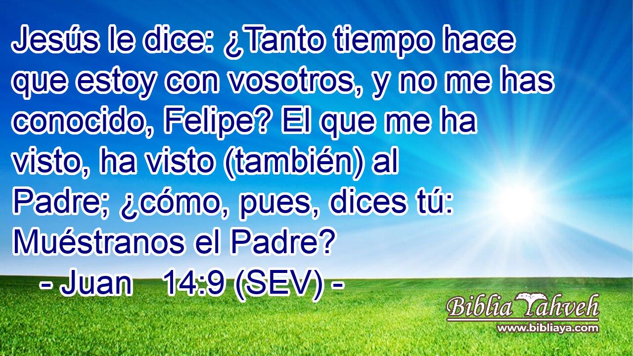 Jesús le dice: ¿Tanto tiempo hace que estoy con vosotros, y no me has conocido, Felipe? El que me ha visto, ha visto (también) al Padre; ¿cómo, pues, dices tú: Muéstranos el Padre?