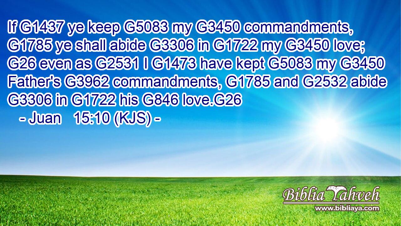 If G1437 ye keep G5083 my G3450 commandments, G1785 ye shall abide G3306 in G1722 my G3450 love; G26 even as G2531 I G1473 have kept G5083 my G3450 Father's G3962 commandments, G1785 and G2532 abide G3306 in G1722 his G846 love.G26