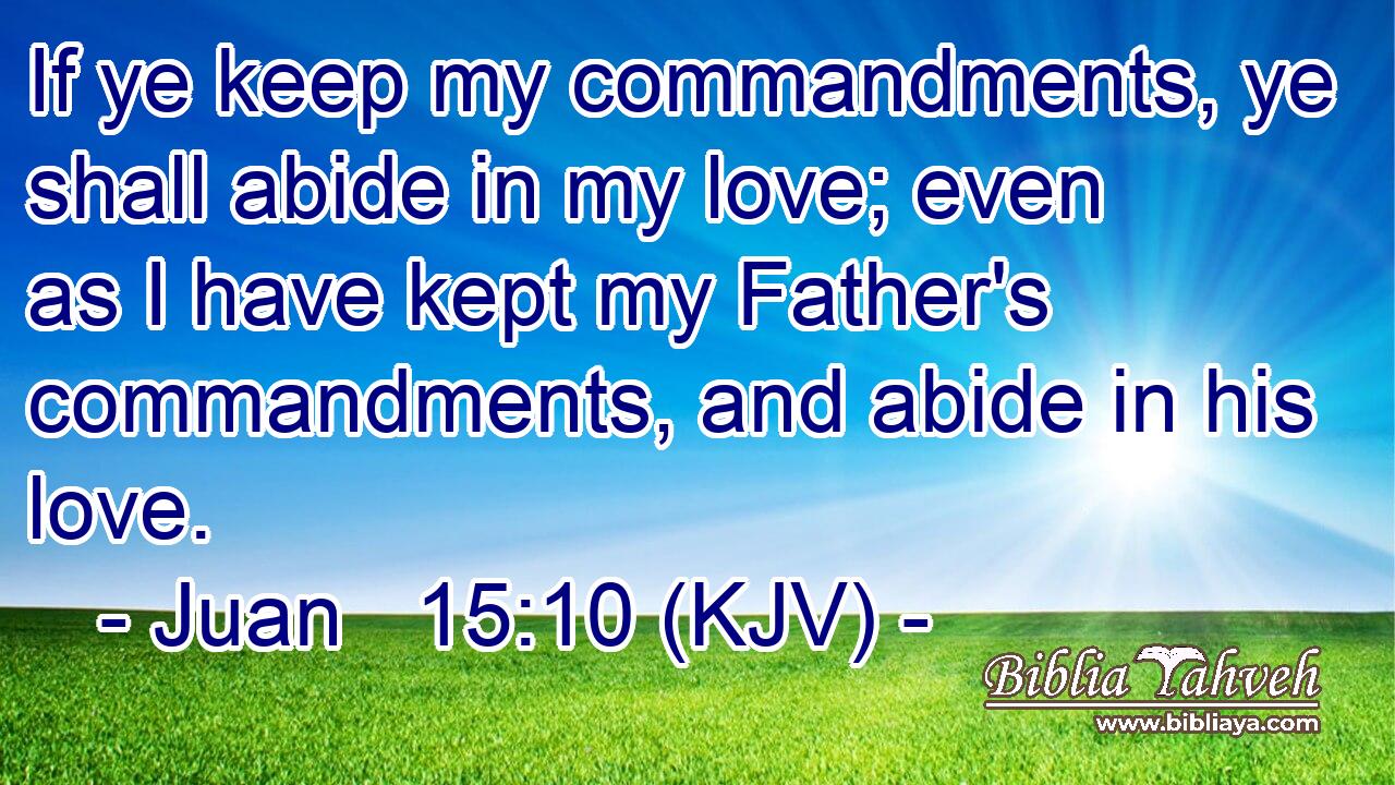 If ye keep my commandments, ye shall abide in my love; even as I have kept my Father's commandments, and abide in his love.