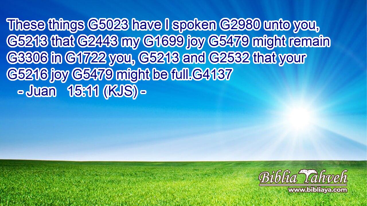 These things G5023 have I spoken G2980 unto you, G5213 that G2443 my G1699 joy G5479 might remain G3306 in G1722 you, G5213 and G2532 that your G5216 joy G5479 might be full.G4137